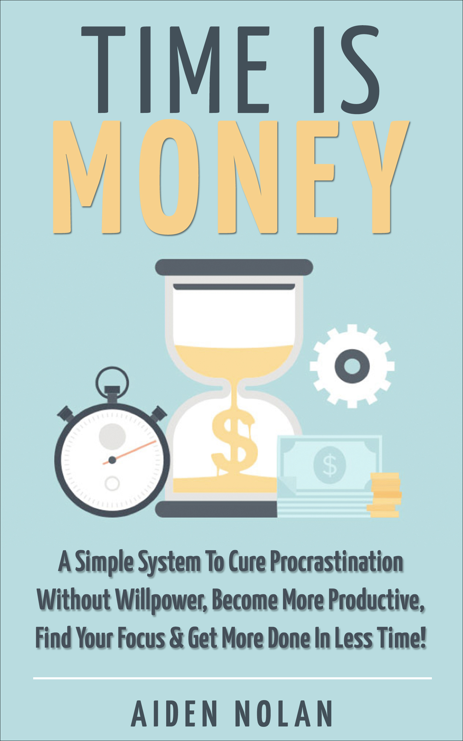 Time Is Money: A Simple System To Cure Procrastination Without Willpower, Become More Productive, Find Your Focus & Get More Done In Less Time!